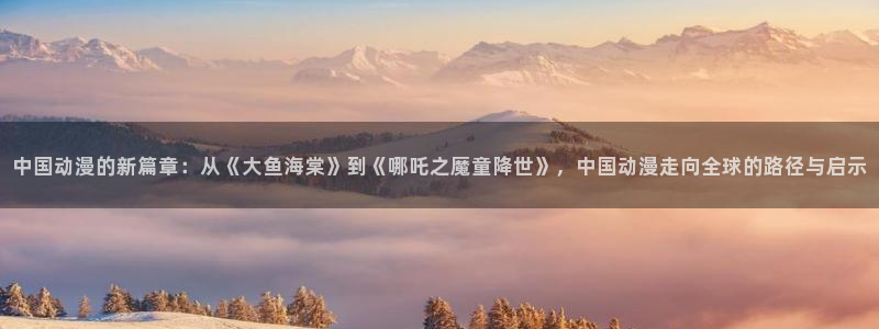 囧次元网页版：中国动漫的新篇章：从《大鱼海棠》到《哪吒之魔童降世》，中国动漫走向全球的路径与启示