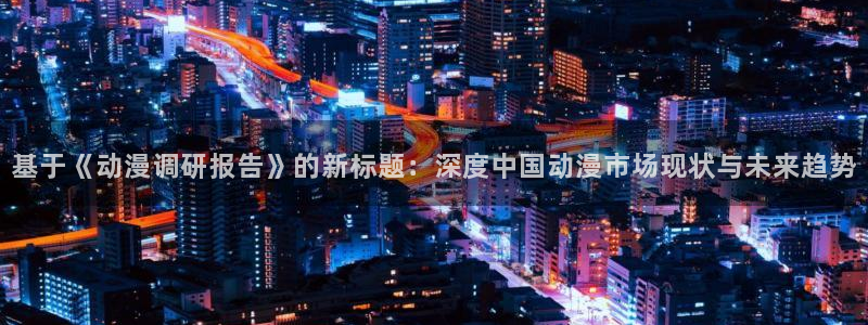 jcapp囧次元官网入口：基于《动漫调研报告》的新标题：深度中国动漫市场现状与未来趋势