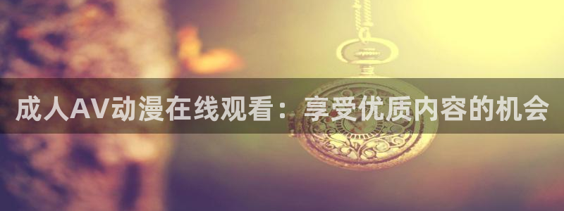 囧次元正版下载官方入口：成人AV动漫在线观看：享受优质内容的机会