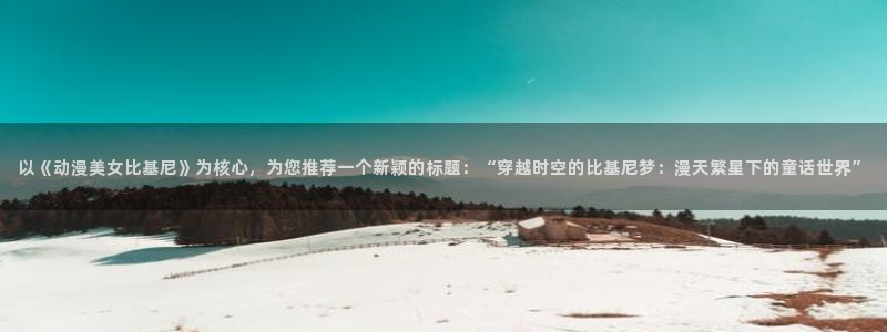 囧次元正版官方下载：以《动漫美女比基尼》为核心，为您推荐一个新颖的标题：“穿越时空的比基尼梦：漫天繁星下的童话世界”