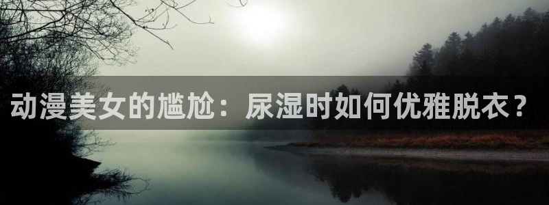 囧次元动漫下载app官网：动漫美女的尴尬：尿湿时如何优雅脱衣？